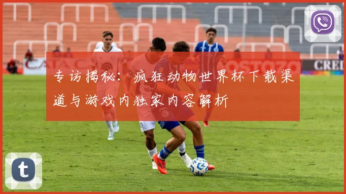 专访揭秘：疯狂动物世界杯下载渠道与游戏内独家内容解析