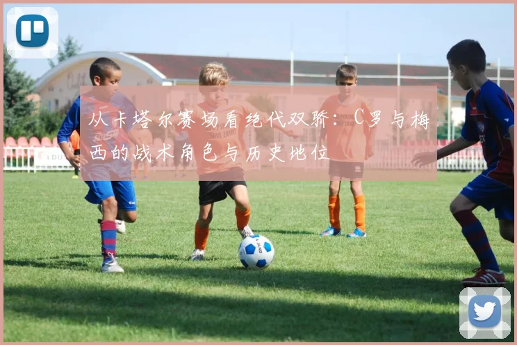 从卡塔尔赛场看绝代双骄：C罗与梅西的战术角色与历史地位