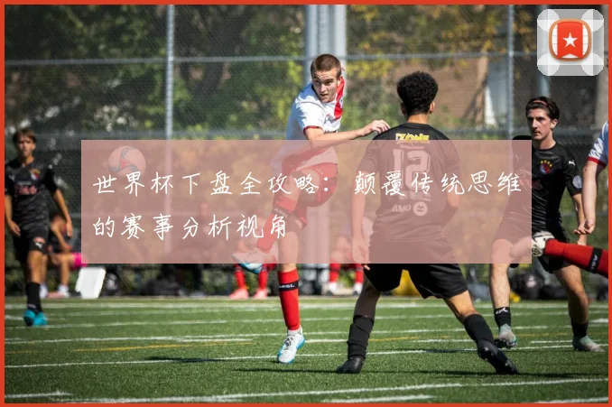 世界杯下盘全攻略：颠覆传统思维的赛事分析视角