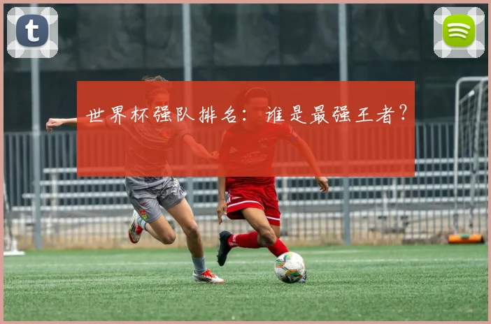 世界杯强队排名：谁是最强王者？