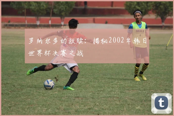 罗纳尔多的救赎：揭秘2002年韩日世界杯决赛之战