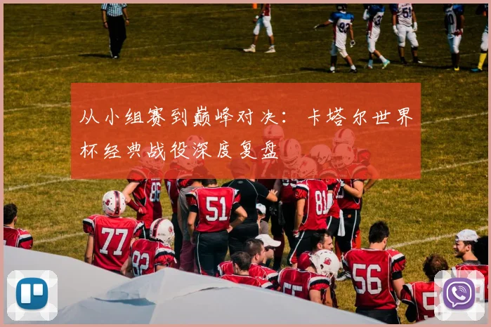 从小组赛到巅峰对决：卡塔尔世界杯经典战役深度复盘